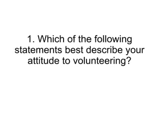 1. Which of the following statements best describe your attitude to volunteering? 