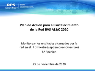 25 de noviembre de 2020
Plan de Acción para el Fortalecimiento
de la Red BVS AL&C 2020
Monitorear los resultados alcanzados por la
red en el III trimestre (septiembre-noviembre)
5ª Reunión
 
