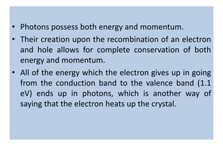 • Photons possess both energy and momentum.
• Their creation upon the recombination of an electron
and hole allows for complete conservation of both
energy and momentum.
• All of the energy which the electron gives up in going
from the conduction band to the valence band (1.1
eV) ends up in photons, which is another way of
saying that the electron heats up the crystal.
 