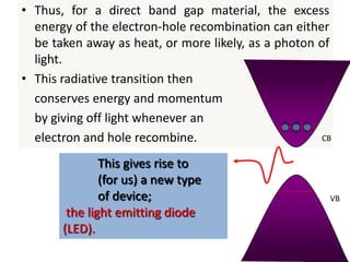 • Thus, for a direct band gap material, the excess
energy of the electron-hole recombination can either
be taken away as heat, or more likely, as a photon of
light.
• This radiative transition then
conserves energy and momentum
by giving off light whenever an
electron and hole recombine. CB
VB
This gives rise to
(for us) a new type
of device;
the light emitting diode
(LED).
 