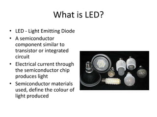 What is LED?
• LED - Light Emitting Diode
• A semiconductor
component similar to
transistor or integrated
circuit
• Electrical current through
the semiconductor chip
produces light
• Semiconductor materials
used, define the colour of
light produced
 