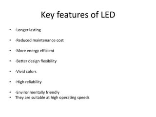 Key features of LED
• ·Longer lasting
• ·Reduced maintenance cost
• ·More energy efficient
• ·Better design flexibility
• ·Vivid colors
• ·High reliability
• ·Environmentally friendly
• They are suitable at high operating speeds
 