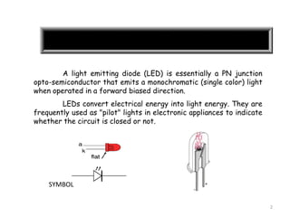 2
A light emitting diode (LED) is essentially a PN junction
opto-semiconductor that emits a monochromatic (single color) light
when operated in a forward biased direction.
LEDs convert electrical energy into light energy. They are
frequently used as "pilot" lights in electronic appliances to indicate
whether the circuit is closed or not.
SYMBOL
 