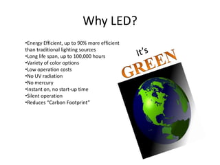 Why LED?
•Energy Efficient, up to 90% more efficient
than traditional lighting sources
•Long life span, up to 100,000 hours
•Variety of color options
•Low operation costs
•No UV radiation
•No mercury
•Instant on, no start-up time
•Silent operation
•Reduces “Carbon Footprint”
 
