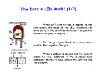 3
How Does A LED Work? (1/2)
When sufficient voltage is applied to the
chip across the leads of the LED, electrons can
move easily in only one direction across the junction
between the p and n regions.
In the p region there are many more
positive than negative charges.
When a voltage is applied and the current
starts to flow, electrons in the n region have
sufficient energy to move across the junction into
the p region.
 