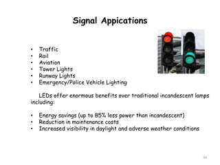 34
Signal Appications
• Traffic
• Rail
• Aviation
• Tower Lights
• Runway Lights
• Emergency/Police Vehicle Lighting
LEDs offer enormous benefits over traditional incandescent lamps
including:
• Energy savings (up to 85% less power than incandescent)
• Reduction in maintenance costs
• Increased visibility in daylight and adverse weather conditions
 