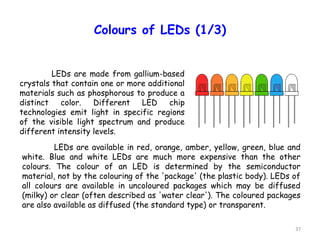 37
Colours of LEDs (1/3)
LEDs are available in red, orange, amber, yellow, green, blue and
white. Blue and white LEDs are much more expensive than the other
colours. The colour of an LED is determined by the semiconductor
material, not by the colouring of the 'package' (the plastic body). LEDs of
all colours are available in uncoloured packages which may be diffused
(milky) or clear (often described as 'water clear'). The coloured packages
are also available as diffused (the standard type) or transparent.
LEDs are made from gallium-based
crystals that contain one or more additional
materials such as phosphorous to produce a
distinct color. Different LED chip
technologies emit light in specific regions
of the visible light spectrum and produce
different intensity levels.
 