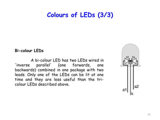 39
Colours of LEDs (3/3)
Bi-colour LEDs
A bi-colour LED has two LEDs wired in
'inverse parallel' (one forwards, one
backwards) combined in one package with two
leads. Only one of the LEDs can be lit at one
time and they are less useful than the tri-
colour LEDs described above.
 