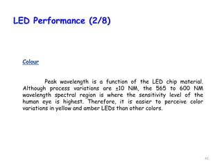 41
LED Performance (2/8)
Colour
Peak wavelength is a function of the LED chip material.
Although process variations are ±10 NM, the 565 to 600 NM
wavelength spectral region is where the sensitivity level of the
human eye is highest. Therefore, it is easier to perceive color
variations in yellow and amber LEDs than other colors.
 