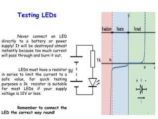 7
Testing LEDs
Never connect an LED
directly to a battery or power
supply! It will be destroyed almost
instantly because too much current
will pass through and burn it out.
LEDs must have a resistor
in series to limit the current to a
safe value, for quick testing
purposes a 1k resistor is suitable
for most LEDs if your supply
voltage is 12V or less.
Remember to connect the
LED the correct way round!
 
