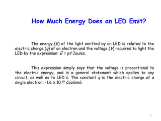 8
How Much Energy Does an LED Emit?
The energy (E) of the light emitted by an LED is related to the
electric charge (q) of an electron and the voltage (V) required to light the
LED by the expression: E = qV Joules.
This expression simply says that the voltage is proportional to
the electric energy, and is a general statement which applies to any
circuit, as well as to LED's. The constant q is the electric charge of a
single electron, -1.6 x 10-19 Coulomb.
 
