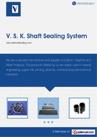 09953353267
A Member of
V. S. K. Shaft Sealing System
www.vskshaftsealing.com
Carbon Products Industrial Carbon Vanes Carbon Pump Bearings Carbon Gland Ring Carbon
Segment Ring Carbon Bush Bearing Carbon Sealing Ring Carbon Seal Face Ring Carbon
Steam Joints Bearing Lubricating Graphite Blocks Industrial Brush Holder Carbon
Products Industrial Carbon Vanes Carbon Pump Bearings Carbon Gland Ring Carbon Segment
Ring Carbon Bush Bearing Carbon Sealing Ring Carbon Seal Face Ring Carbon Steam Joints
Bearing Lubricating Graphite Blocks Industrial Brush Holder Carbon Products Industrial Carbon
Vanes Carbon Pump Bearings Carbon Gland Ring Carbon Segment Ring Carbon Bush
Bearing Carbon Sealing Ring Carbon Seal Face Ring Carbon Steam Joints Bearing Lubricating
Graphite Blocks Industrial Brush Holder Carbon Products Industrial Carbon Vanes Carbon Pump
Bearings Carbon Gland Ring Carbon Segment Ring Carbon Bush Bearing Carbon Sealing
Ring Carbon Seal Face Ring Carbon Steam Joints Bearing Lubricating Graphite
Blocks Industrial Brush Holder Carbon Products Industrial Carbon Vanes Carbon Pump
Bearings Carbon Gland Ring Carbon Segment Ring Carbon Bush Bearing Carbon Sealing
Ring Carbon Seal Face Ring Carbon Steam Joints Bearing Lubricating Graphite
Blocks Industrial Brush Holder Carbon Products Industrial Carbon Vanes Carbon Pump
Bearings Carbon Gland Ring Carbon Segment Ring Carbon Bush Bearing Carbon Sealing
Ring Carbon Seal Face Ring Carbon Steam Joints Bearing Lubricating Graphite
Blocks Industrial Brush Holder Carbon Products Industrial Carbon Vanes Carbon Pump
Bearings Carbon Gland Ring Carbon Segment Ring Carbon Bush Bearing Carbon Sealing
We are a reputed manufacturer and supplier of Carbon, Graphite and
Allied Products. The products offered by us are widely used in several
engineering, paper mill, printing, pharma, chemical and petrochemical
industries.
 