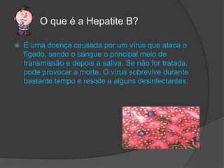          O que é a Hepatite B?É uma doença causada por um vírus que ataca o fígado, sendo o sangue o principal meio de transmissão e depois a saliva. Se não for tratada, pode provocar a morte. O vírus sobrevive durante bastante tempo e resiste a alguns desinfectantes.