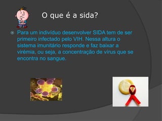              O que é a sida?Para um indivíduo desenvolver SIDA tem de ser primeiro infectado pelo VIH. Nessa altura o sistema imunitário responde e faz baixar a virémia, ou seja, a concentração de vírus que se encontra no sangue.