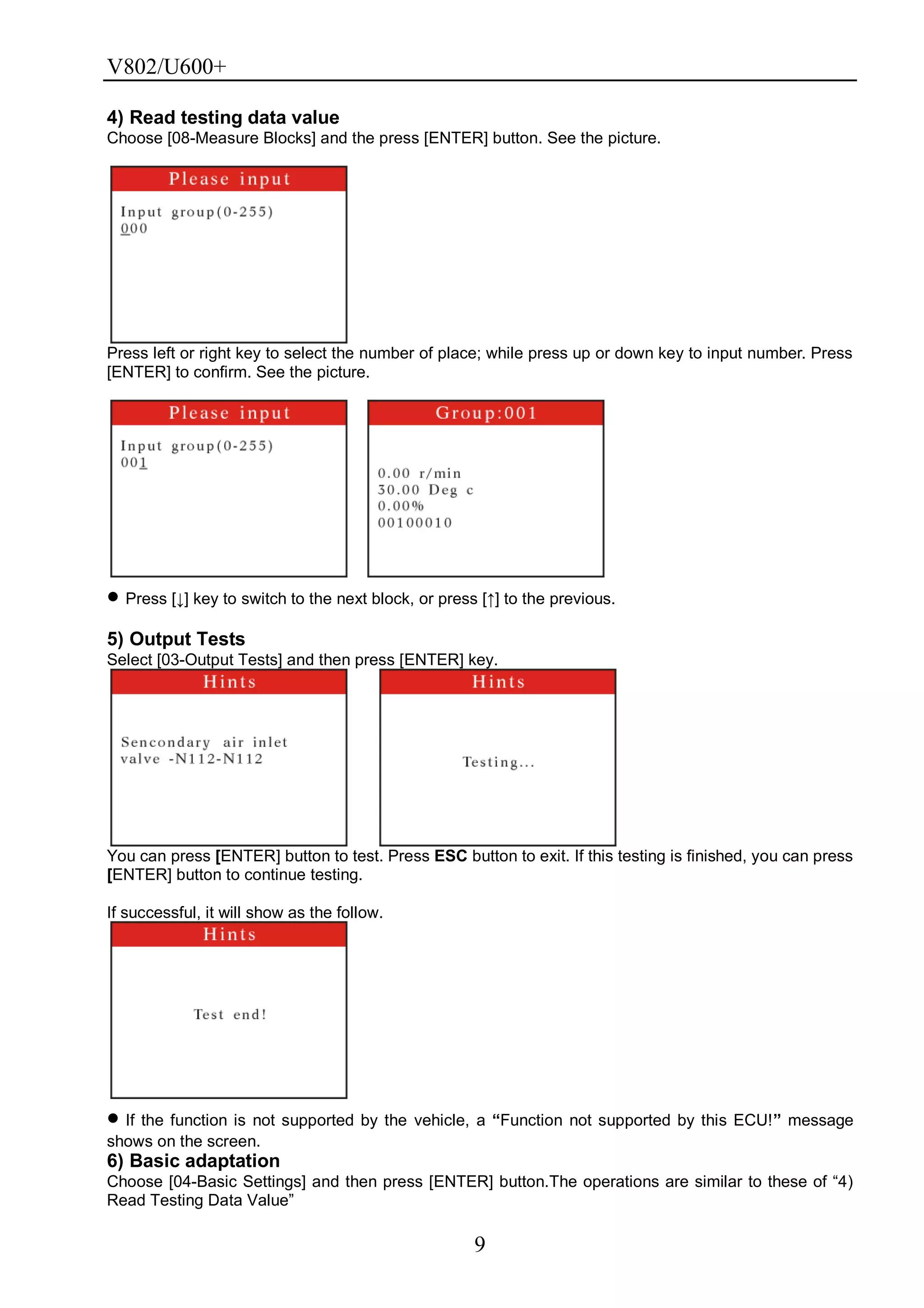 V802/U600+
9
4) Read testing data value
Choose [08-Measure Blocks] and the press [ENTER] button. See the picture.
Press left or right key to select the number of place; while press up or down key to input number. Press
[ENTER] to confirm. See the picture.
Press [↓] key to switch to the next block, or press [↑] to the previous.
5) Output Tests
Select [03-Output Tests] and then press [ENTER] key.
You can press [ENTER] button to test. Press ESC button to exit. If this testing is finished, you can press
[ENTER] button to continue testing.
If successful, it will show as the follow.
If the function is not supported by the vehicle, a “Function not supported by this ECU!” message
shows on the screen.
6) Basic adaptation
Choose [04-Basic Settings] and then press [ENTER] button.The operations are similar to these of ―4)
Read Testing Data Value‖
 