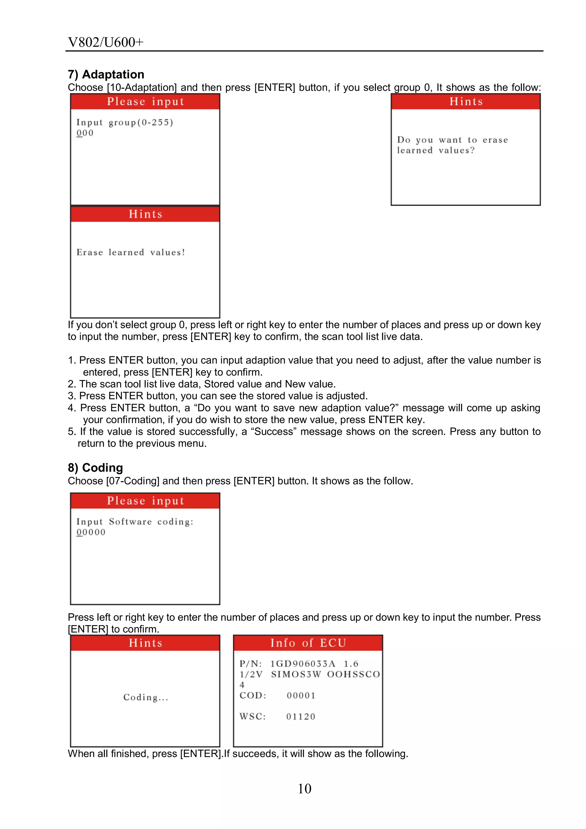 V802/U600+
10
7) Adaptation
Choose [10-Adaptation] and then press [ENTER] button, if you select group 0, It shows as the follow:
If you don’t select group 0, press left or right key to enter the number of places and press up or down key
to input the number, press [ENTER] key to confirm, the scan tool list live data.
1. Press ENTER button, you can input adaption value that you need to adjust, after the value number is
entered, press [ENTER] key to confirm.
2. The scan tool list live data, Stored value and New value.
3. Press ENTER button, you can see the stored value is adjusted.
4. Press ENTER button, a ―Do you want to save new adaption value?‖ message will come up asking
your confirmation, if you do wish to store the new value, press ENTER key.
5. If the value is stored successfully, a ―Success‖ message shows on the screen. Press any button to
return to the previous menu.
8) Coding
Choose [07-Coding] and then press [ENTER] button. It shows as the follow.
Press left or right key to enter the number of places and press up or down key to input the number. Press
[ENTER] to confirm.
When all finished, press [ENTER].If succeeds, it will show as the following.
 