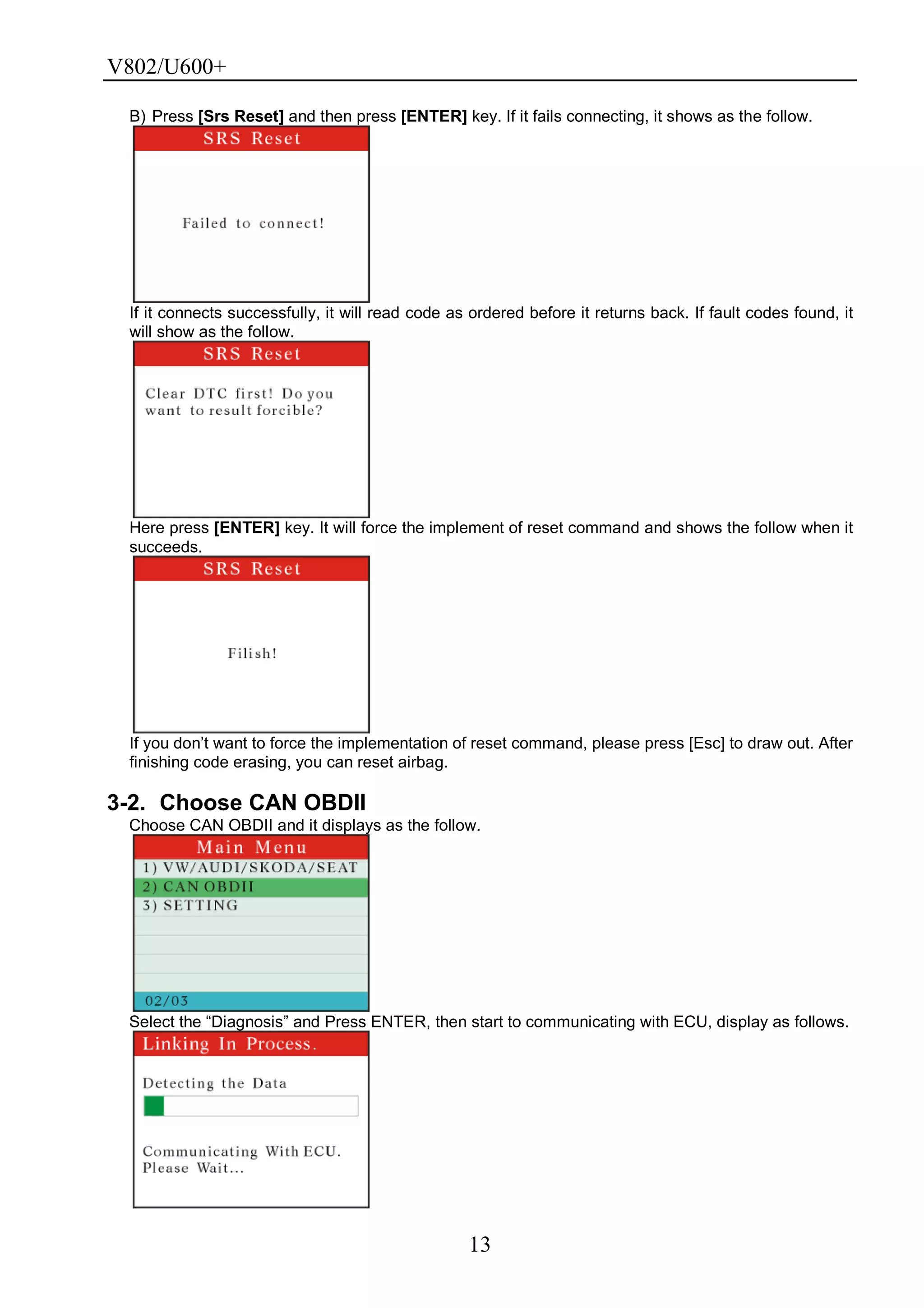 V802/U600+
13
B) Press [Srs Reset] and then press [ENTER] key. If it fails connecting, it shows as the follow.
If it connects successfully, it will read code as ordered before it returns back. If fault codes found, it
will show as the follow.
Here press [ENTER] key. It will force the implement of reset command and shows the follow when it
succeeds.
If you don’t want to force the implementation of reset command, please press [Esc] to draw out. After
finishing code erasing, you can reset airbag.
3-2. Choose CAN OBDII
Choose CAN OBDII and it displays as the follow.
Select the ―Diagnosis‖ and Press ENTER, then start to communicating with ECU, display as follows.
 