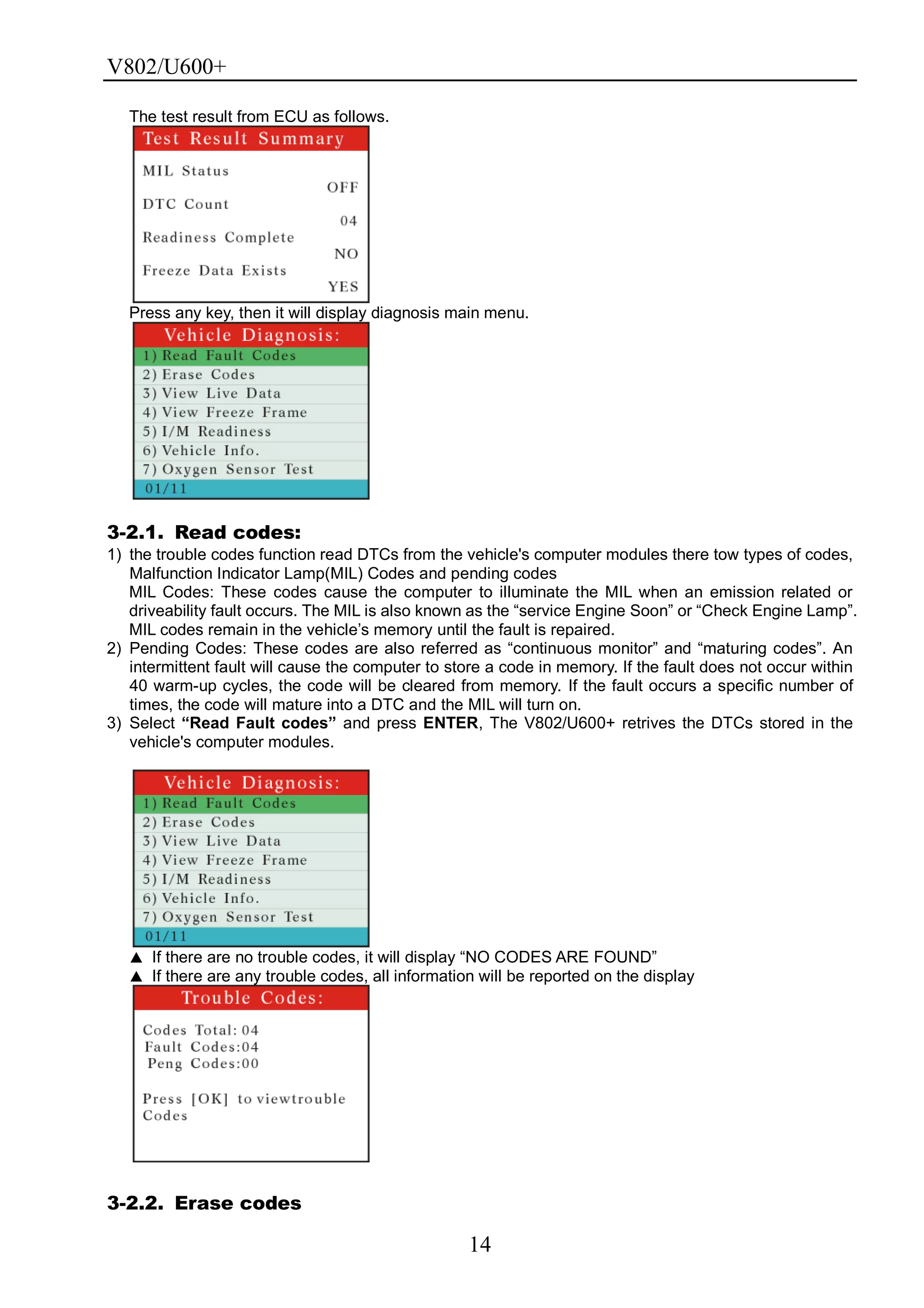 V802/U600+
14
The test result from ECU as follows.
Press any key, then it will display diagnosis main menu.
3-2.1. Read codes:
1) the trouble codes function read DTCs from the vehicle's computer modules there tow types of codes,
Malfunction Indicator Lamp(MIL) Codes and pending codes
MIL Codes: These codes cause the computer to illuminate the MIL when an emission related or
driveability fault occurs. The MIL is also known as the ―service Engine Soon‖ or ―Check Engine Lamp‖.
MIL codes remain in the vehicle’s memory until the fault is repaired.
2) Pending Codes: These codes are also referred as ―continuous monitor‖ and ―maturing codes‖. An
intermittent fault will cause the computer to store a code in memory. If the fault does not occur within
40 warm-up cycles, the code will be cleared from memory. If the fault occurs a specific number of
times, the code will mature into a DTC and the MIL will turn on.
3) Select “Read Fault codes” and press ENTER, The V802/U600+ retrives the DTCs stored in the
vehicle's computer modules.
▲ If there are no trouble codes, it will display ―NO CODES ARE FOUND‖
▲ If there are any trouble codes, all information will be reported on the display
3-2.2. Erase codes
 