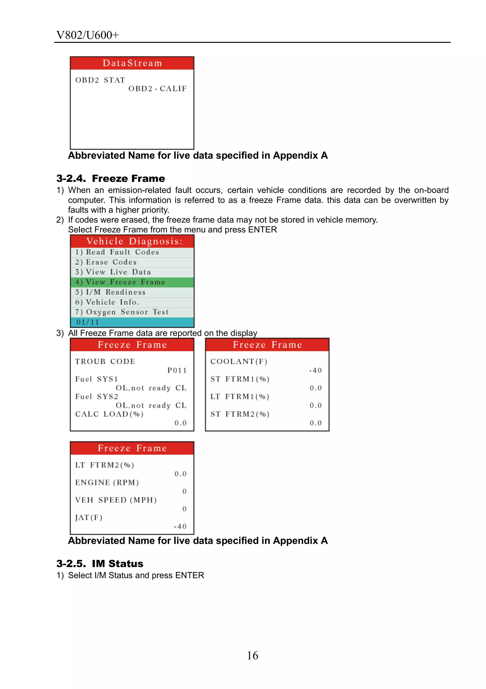 V802/U600+
16
Abbreviated Name for live data specified in Appendix A
3-2.4. Freeze Frame
1) When an emission-related fault occurs, certain vehicle conditions are recorded by the on-board
computer. This information is referred to as a freeze Frame data. this data can be overwritten by
faults with a higher priority.
2) If codes were erased, the freeze frame data may not be stored in vehicle memory.
Select Freeze Frame from the menu and press ENTER
3) All Freeze Frame data are reported on the display
Abbreviated Name for live data specified in Appendix A
3-2.5. IM Status
1) Select I/M Status and press ENTER
 