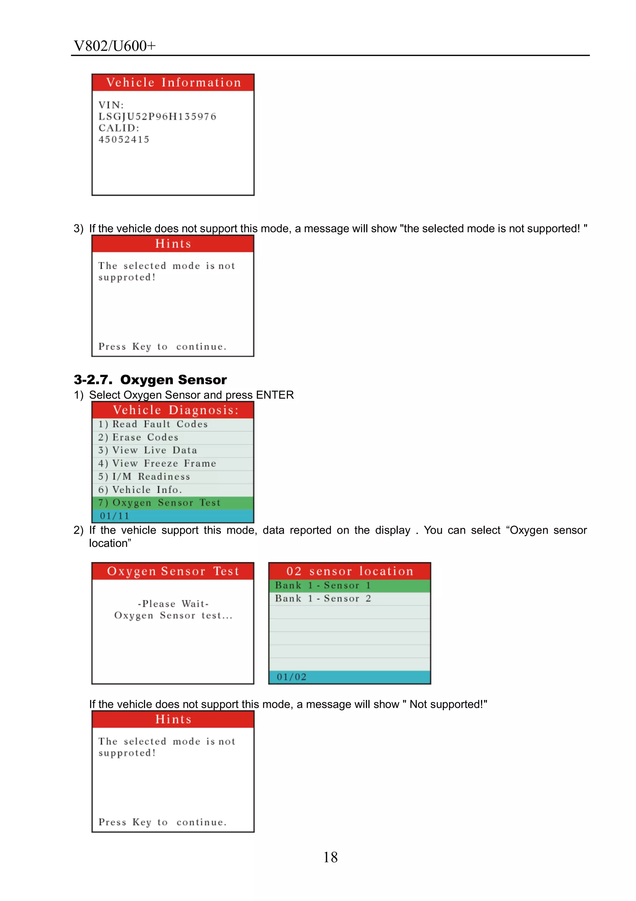V802/U600+
18
3) If the vehicle does not support this mode, a message will show "the selected mode is not supported! "
3-2.7. Oxygen Sensor
1) Select Oxygen Sensor and press ENTER
2) If the vehicle support this mode, data reported on the display . You can select ―Oxygen sensor
location‖
If the vehicle does not support this mode, a message will show " Not supported!"
 
