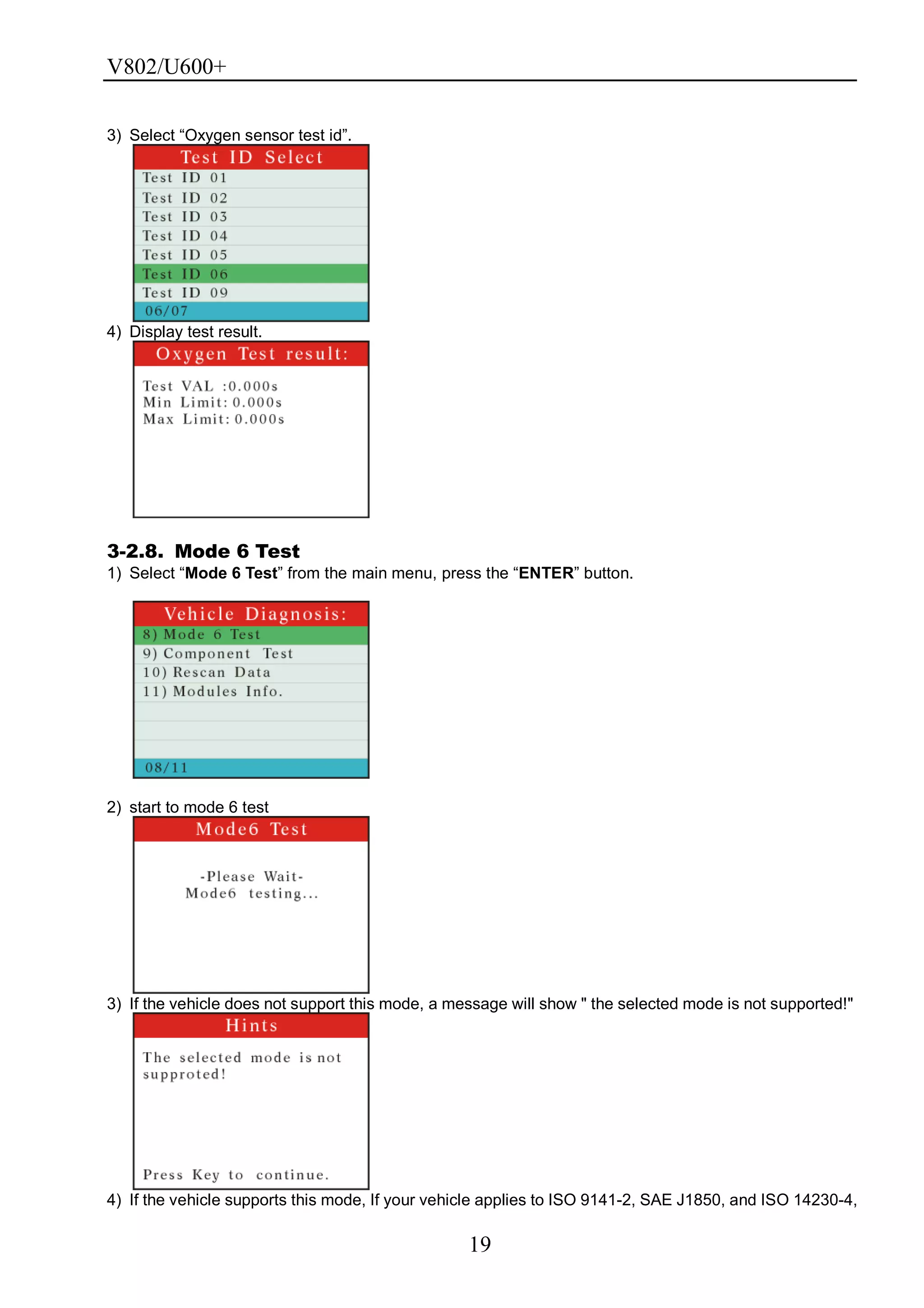 V802/U600+
19
3) Select ―Oxygen sensor test id‖.
4) Display test result.
3-2.8. Mode 6 Test
1) Select ―Mode 6 Test‖ from the main menu, press the ―ENTER‖ button.
2) start to mode 6 test
3) If the vehicle does not support this mode, a message will show " the selected mode is not supported!"
4) If the vehicle supports this mode, If your vehicle applies to ISO 9141-2, SAE J1850, and ISO 14230-4,
 
