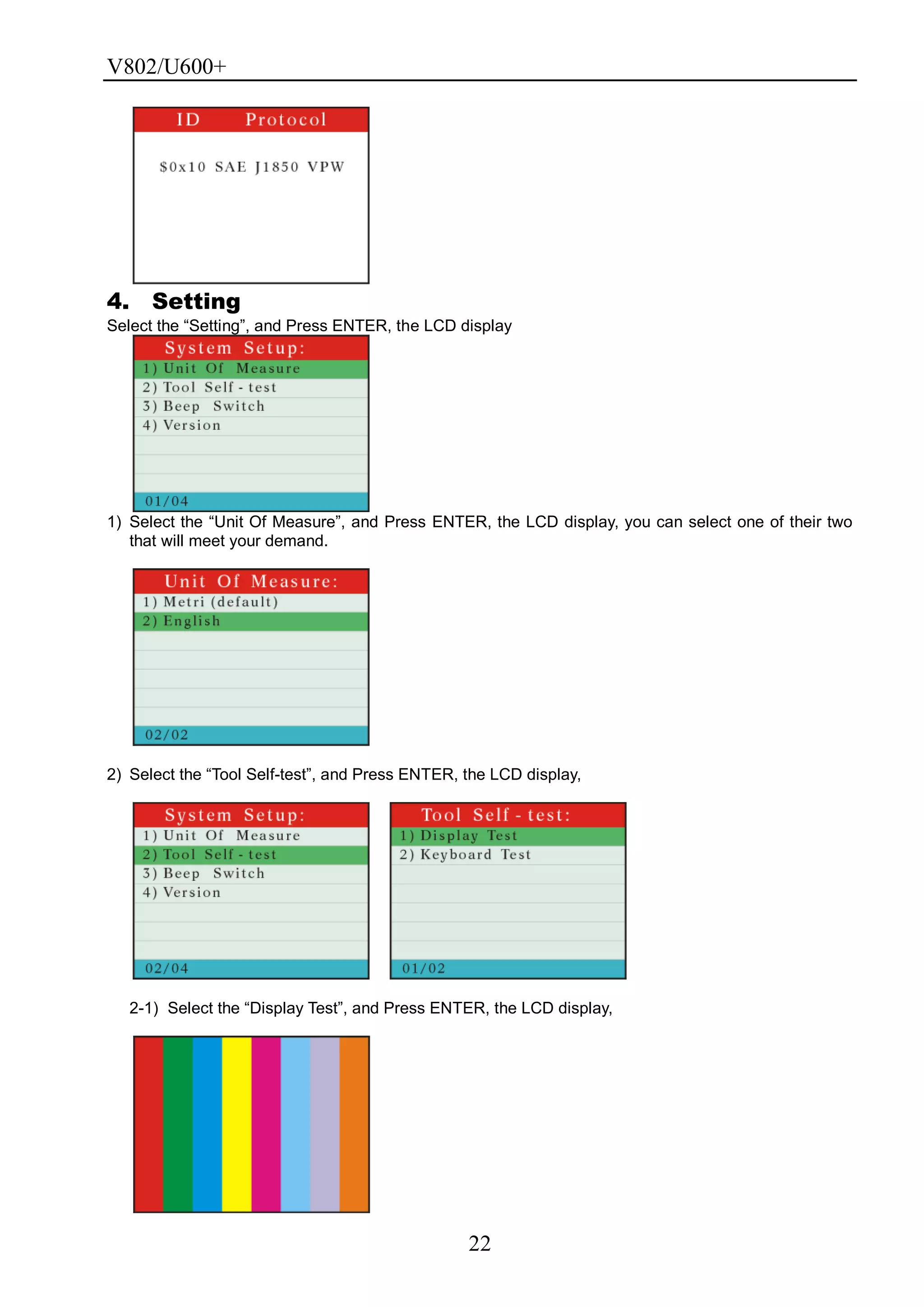 V802/U600+
22
4. Setting
Select the ―Setting‖, and Press ENTER, the LCD display
1) Select the ―Unit Of Measure‖, and Press ENTER, the LCD display, you can select one of their two
that will meet your demand.
2) Select the ―Tool Self-test‖, and Press ENTER, the LCD display,
2-1) Select the ―Display Test‖, and Press ENTER, the LCD display,
 
