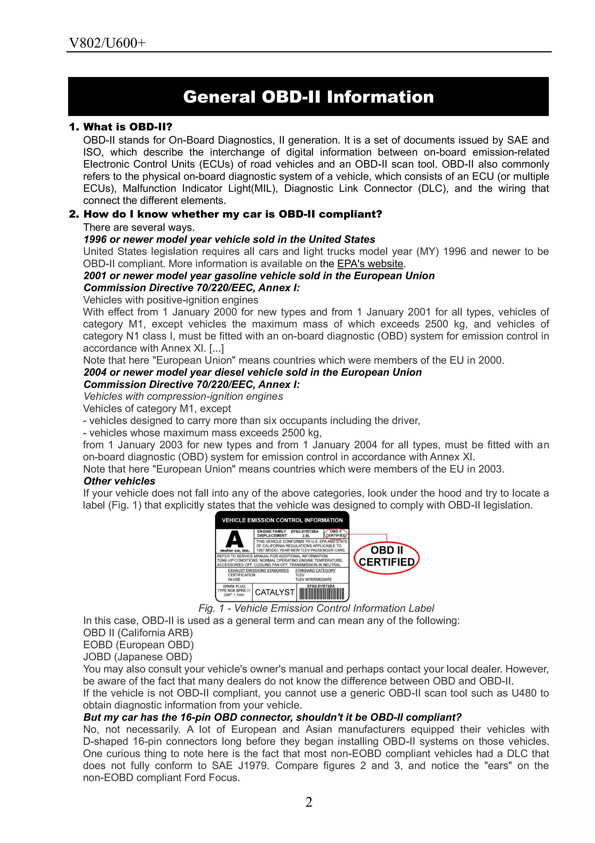 V802/U600+
2
1. What is OBD-II?
OBD-II stands for On-Board Diagnostics, II generation. It is a set of documents issued by SAE and
ISO, which describe the interchange of digital information between on-board emission-related
Electronic Control Units (ECUs) of road vehicles and an OBD-II scan tool. OBD-II also commonly
refers to the physical on-board diagnostic system of a vehicle, which consists of an ECU (or multiple
ECUs), Malfunction Indicator Light(MIL), Diagnostic Link Connector (DLC), and the wiring that
connect the different elements.
2. How do I know whether my car is OBD-II compliant?
There are several ways.
1996 or newer model year vehicle sold in the United States
United States legislation requires all cars and light trucks model year (MY) 1996 and newer to be
OBD-II compliant. More information is available on the EPA's website.
2001 or newer model year gasoline vehicle sold in the European Union
Commission Directive 70/220/EEC, Annex I:
Vehicles with positive-ignition engines
With effect from 1 January 2000 for new types and from 1 January 2001 for all types, vehicles of
category M1, except vehicles the maximum mass of which exceeds 2500 kg, and vehicles of
category N1 class I, must be fitted with an on-board diagnostic (OBD) system for emission control in
accordance with Annex XI. [...]
Note that here "European Union" means countries which were members of the EU in 2000.
2004 or newer model year diesel vehicle sold in the European Union
Commission Directive 70/220/EEC, Annex I:
Vehicles with compression-ignition engines
Vehicles of category M1, except
- vehicles designed to carry more than six occupants including the driver,
- vehicles whose maximum mass exceeds 2500 kg,
from 1 January 2003 for new types and from 1 January 2004 for all types, must be fitted with an
on-board diagnostic (OBD) system for emission control in accordance with Annex XI.
Note that here "European Union" means countries which were members of the EU in 2003.
Other vehicles
If your vehicle does not fall into any of the above categories, look under the hood and try to locate a
label (Fig. 1) that explicitly states that the vehicle was designed to comply with OBD-II legislation.
Fig. 1 - Vehicle Emission Control Information Label
In this case, OBD-II is used as a general term and can mean any of the following:
OBD II (California ARB)
EOBD (European OBD)
JOBD (Japanese OBD)
You may also consult your vehicle's owner's manual and perhaps contact your local dealer. However,
be aware of the fact that many dealers do not know the difference between OBD and OBD-II.
If the vehicle is not OBD-II compliant, you cannot use a generic OBD-II scan tool such as U480 to
obtain diagnostic information from your vehicle.
But my car has the 16-pin OBD connector, shouldn't it be OBD-II compliant?
No, not necessarily. A lot of European and Asian manufacturers equipped their vehicles with
D-shaped 16-pin connectors long before they began installing OBD-II systems on those vehicles.
One curious thing to note here is the fact that most non-EOBD compliant vehicles had a DLC that
does not fully conform to SAE J1979. Compare figures 2 and 3, and notice the "ears" on the
non-EOBD compliant Ford Focus.
General OBD-II Information
 