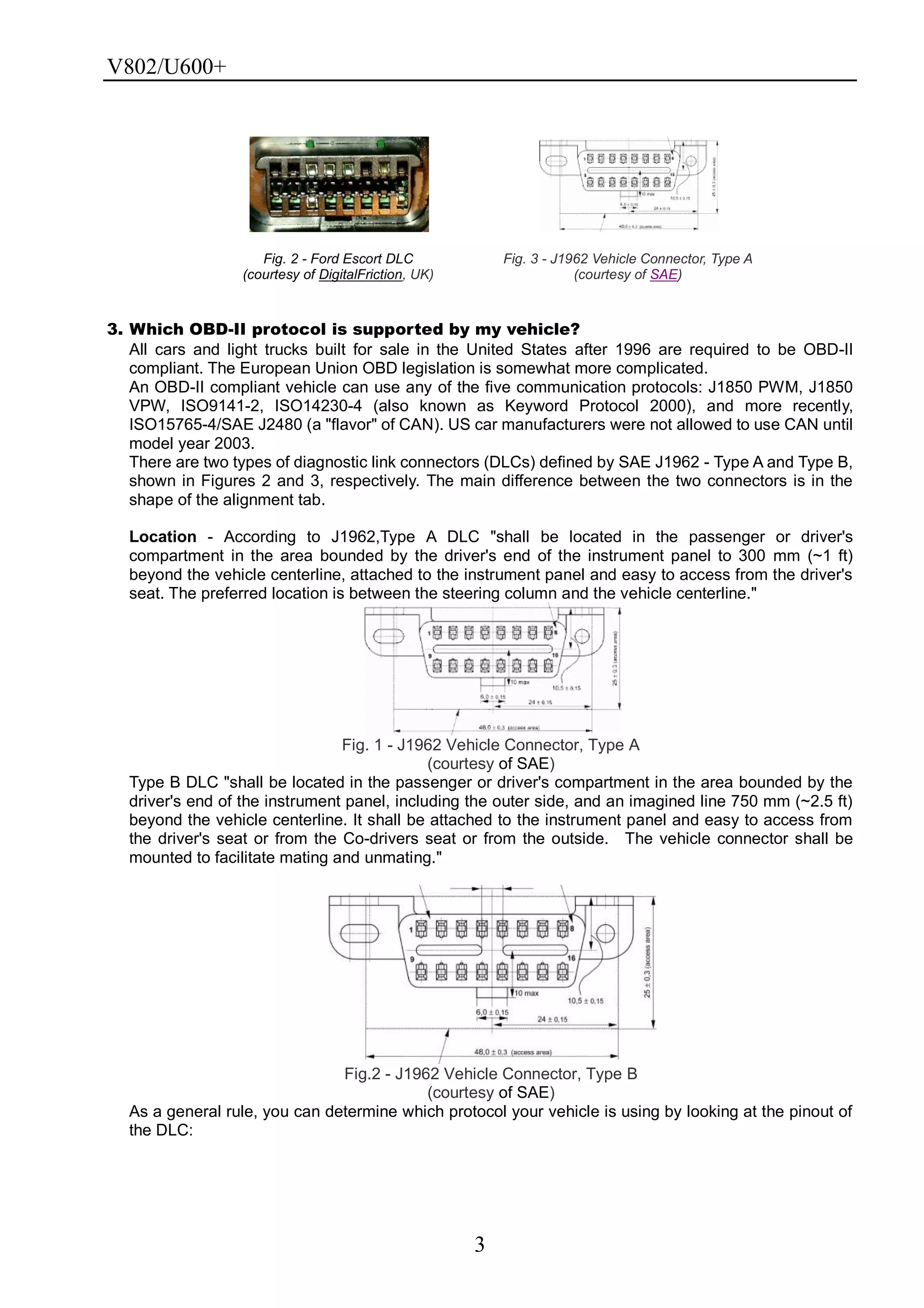 V802/U600+
3
Fig. 2 - Ford Escort DLC
(courtesy of DigitalFriction, UK)
Fig. 3 - J1962 Vehicle Connector, Type A
(courtesy of SAE)
3. Which OBD-II protocol is supported by my vehicle?
All cars and light trucks built for sale in the United States after 1996 are required to be OBD-II
compliant. The European Union OBD legislation is somewhat more complicated.
An OBD-II compliant vehicle can use any of the five communication protocols: J1850 PWM, J1850
VPW, ISO9141-2, ISO14230-4 (also known as Keyword Protocol 2000), and more recently,
ISO15765-4/SAE J2480 (a "flavor" of CAN). US car manufacturers were not allowed to use CAN until
model year 2003.
There are two types of diagnostic link connectors (DLCs) defined by SAE J1962 - Type A and Type B,
shown in Figures 2 and 3, respectively. The main difference between the two connectors is in the
shape of the alignment tab.
Location - According to J1962,Type A DLC "shall be located in the passenger or driver's
compartment in the area bounded by the driver's end of the instrument panel to 300 mm (~1 ft)
beyond the vehicle centerline, attached to the instrument panel and easy to access from the driver's
seat. The preferred location is between the steering column and the vehicle centerline."
Fig. 1 - J1962 Vehicle Connector, Type A
(courtesy of SAE)
Type B DLC "shall be located in the passenger or driver's compartment in the area bounded by the
driver's end of the instrument panel, including the outer side, and an imagined line 750 mm (~2.5 ft)
beyond the vehicle centerline. It shall be attached to the instrument panel and easy to access from
the driver's seat or from the Co-drivers seat or from the outside. The vehicle connector shall be
mounted to facilitate mating and unmating."
Fig.2 - J1962 Vehicle Connector, Type B
(courtesy of SAE)
As a general rule, you can determine which protocol your vehicle is using by looking at the pinout of
the DLC:
 