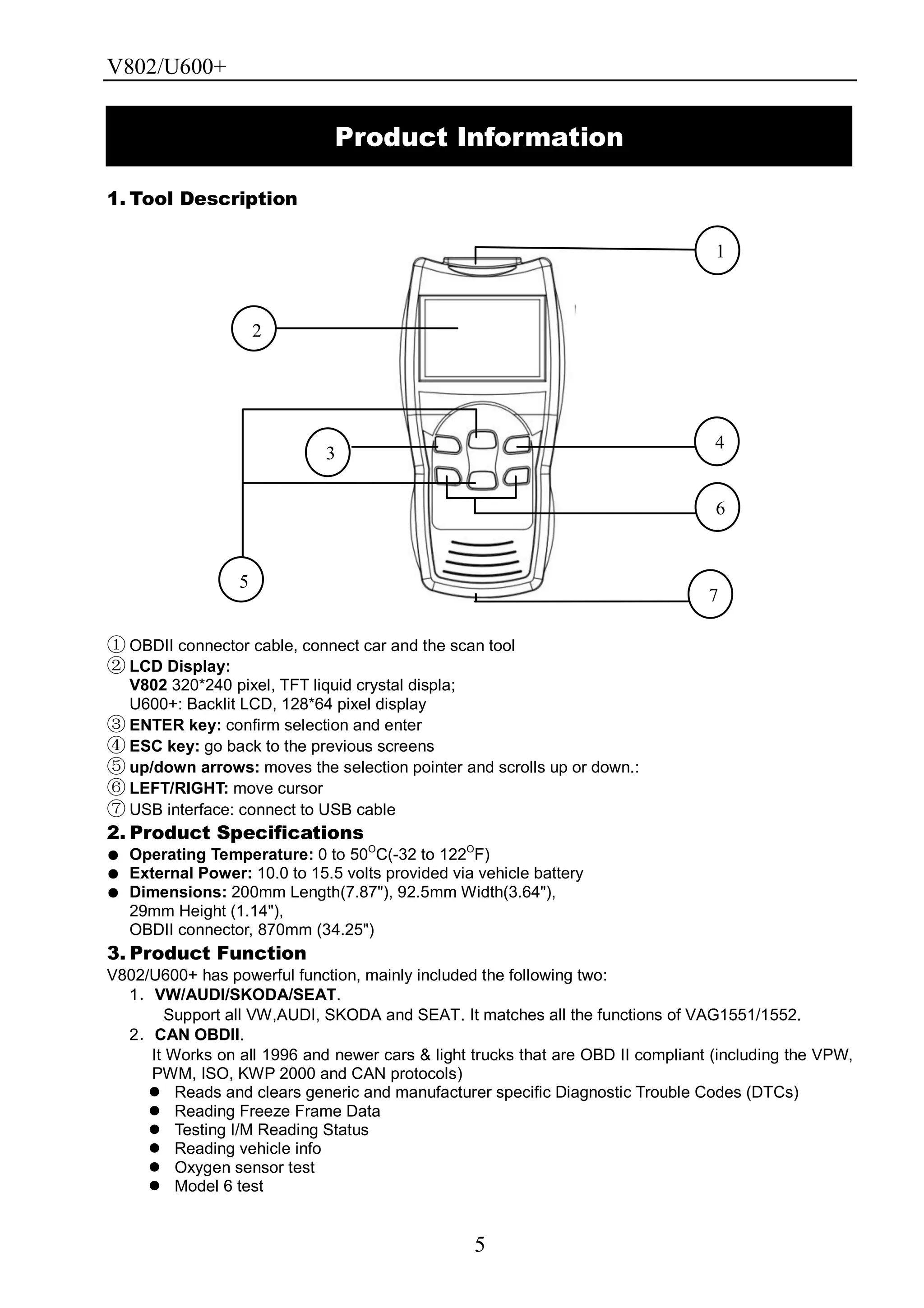 V802/U600+
5
1. Tool Description
① OBDII connector cable, connect car and the scan tool
② LCD Display:
V802 320*240 pixel, TFT liquid crystal displa;
U600+: Backlit LCD, 128*64 pixel display
③ ENTER key: confirm selection and enter
④ ESC key: go back to the previous screens
⑤ up/down arrows: moves the selection pointer and scrolls up or down.:
⑥ LEFT/RIGHT: move cursor
⑦ USB interface: connect to USB cable
2. Product Specifications
● Operating Temperature: 0 to 50O
C(-32 to 122O
F)
● External Power: 10.0 to 15.5 volts provided via vehicle battery
● Dimensions: 200mm Length(7.87"), 92.5mm Width(3.64"),
29mm Height (1.14"),
OBDII connector, 870mm (34.25")
3. Product Function
V802/U600+ has powerful function, mainly included the following two:
1．VW/AUDI/SKODA/SEAT.
Support all VW,AUDI, SKODA and SEAT. It matches all the functions of VAG1551/1552.
2．CAN OBDII.
It Works on all 1996 and newer cars & light trucks that are OBD II compliant (including the VPW,
PWM, ISO, KWP 2000 and CAN protocols)
 Reads and clears generic and manufacturer specific Diagnostic Trouble Codes (DTCs)
 Reading Freeze Frame Data
 Testing I/M Reading Status
 Reading vehicle info
 Oxygen sensor test
 Model 6 test
Product Information
2
1
3
5
4
6
7
 