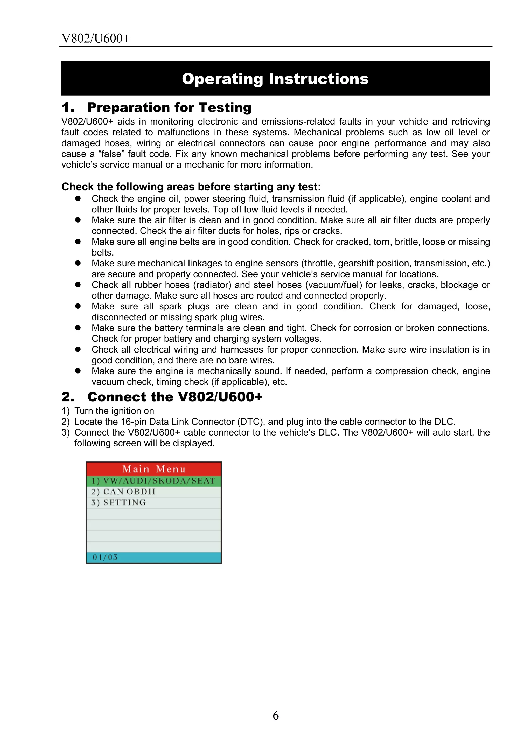 V802/U600+
6
1. Preparation for Testing
V802/U600+ aids in monitoring electronic and emissions-related faults in your vehicle and retrieving
fault codes related to malfunctions in these systems. Mechanical problems such as low oil level or
damaged hoses, wiring or electrical connectors can cause poor engine performance and may also
cause a ―false‖ fault code. Fix any known mechanical problems before performing any test. See your
vehicle’s service manual or a mechanic for more information.
Check the following areas before starting any test:
 Check the engine oil, power steering fluid, transmission fluid (if applicable), engine coolant and
other fluids for proper levels. Top off low fluid levels if needed.
 Make sure the air filter is clean and in good condition. Make sure all air filter ducts are properly
connected. Check the air filter ducts for holes, rips or cracks.
 Make sure all engine belts are in good condition. Check for cracked, torn, brittle, loose or missing
belts.
 Make sure mechanical linkages to engine sensors (throttle, gearshift position, transmission, etc.)
are secure and properly connected. See your vehicle’s service manual for locations.
 Check all rubber hoses (radiator) and steel hoses (vacuum/fuel) for leaks, cracks, blockage or
other damage. Make sure all hoses are routed and connected properly.
 Make sure all spark plugs are clean and in good condition. Check for damaged, loose,
disconnected or missing spark plug wires.
 Make sure the battery terminals are clean and tight. Check for corrosion or broken connections.
Check for proper battery and charging system voltages.
 Check all electrical wiring and harnesses for proper connection. Make sure wire insulation is in
good condition, and there are no bare wires.
 Make sure the engine is mechanically sound. If needed, perform a compression check, engine
vacuum check, timing check (if applicable), etc.
2. Connect the V802/U600+
1) Turn the ignition on
2) Locate the 16-pin Data Link Connector (DTC), and plug into the cable connector to the DLC.
3) Connect the V802/U600+ cable connector to the vehicle’s DLC. The V802/U600+ will auto start, the
following screen will be displayed.
Operating Instructions
 