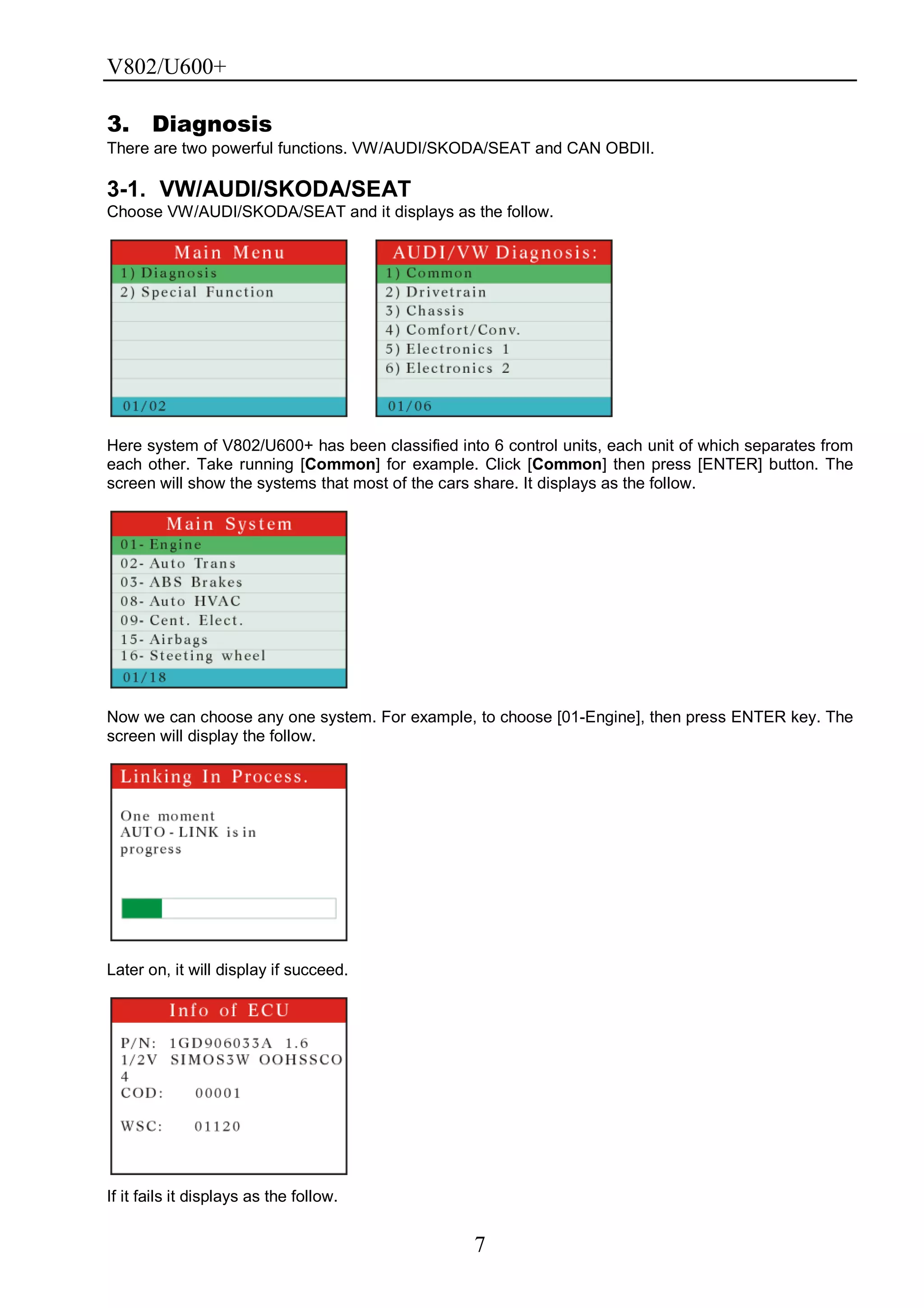 V802/U600+
7
3. Diagnosis
There are two powerful functions. VW/AUDI/SKODA/SEAT and CAN OBDII.
3-1. VW/AUDI/SKODA/SEAT
Choose VW/AUDI/SKODA/SEAT and it displays as the follow.
Here system of V802/U600+ has been classified into 6 control units, each unit of which separates from
each other. Take running [Common] for example. Click [Common] then press [ENTER] button. The
screen will show the systems that most of the cars share. It displays as the follow.
Now we can choose any one system. For example, to choose [01-Engine], then press ENTER key. The
screen will display the follow.
Later on, it will display if succeed.
If it fails it displays as the follow.
 