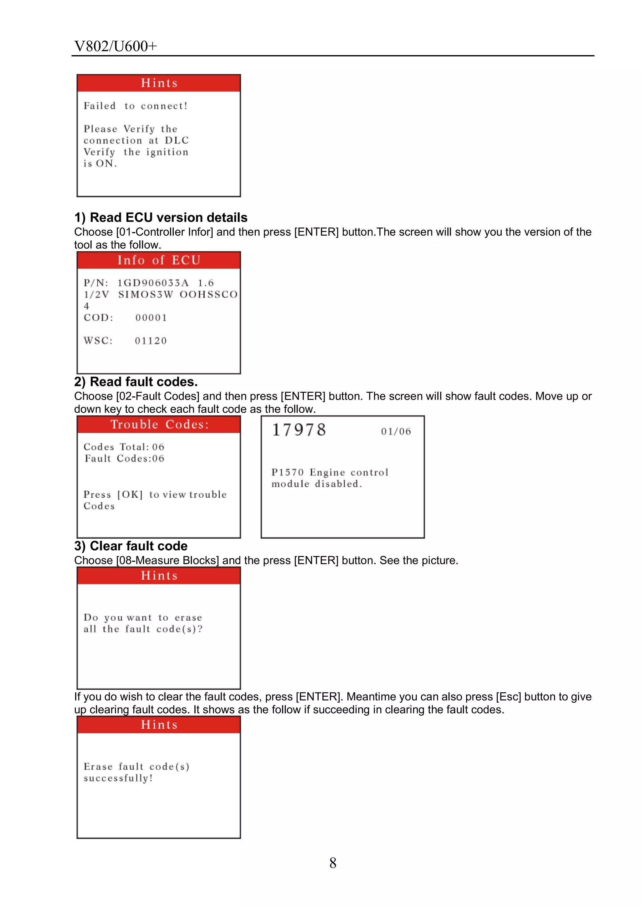 V802/U600+
8
1) Read ECU version details
Choose [01-Controller Infor] and then press [ENTER] button.The screen will show you the version of the
tool as the follow.
2) Read fault codes.
Choose [02-Fault Codes] and then press [ENTER] button. The screen will show fault codes. Move up or
down key to check each fault code as the follow.
3) Clear fault code
Choose [08-Measure Blocks] and the press [ENTER] button. See the picture.
If you do wish to clear the fault codes, press [ENTER]. Meantime you can also press [Esc] button to give
up clearing fault codes. It shows as the follow if succeeding in clearing the fault codes.
 