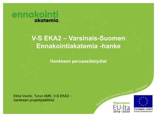 V-S EKA2 – Varsinais-Suomen
Ennakointiakatemia -hanke
Hankkeen perusesittelydiat
Elina Vuorio, Turun AMK, V-S EKA2 -
hankkeen projektipäällikkö
 