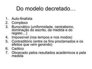 Do modelo decretado… Auto-finalista Complexo Burocrático (uniformidade, centralismo, dominação do escrito, da medida e do registo…) Impossível (nos tempos e nos modos) Contraditório (entre os fins proclamados e os efeitos que vem gerando) Caótico Obcecado pelos resultados académicos e pela medida 