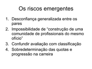 Os riscos emergentes Desconfiança generalizada entre os pares Impossibilidade de “construção de uma comunidade de profissionais do mesmo ofício” Confundir avaliação com classificação  Sobredeterminação das quotas e progressão na carreira 