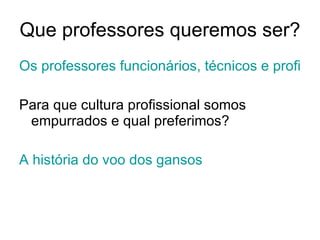 Que professores queremos ser? Os professores funcionários, técnicos e profissionais Para que cultura profissional somos empurrados e qual preferimos? A história do voo dos gansos 