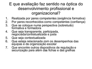 E que avaliação faz sentido na óptica do desenvolvimento profissional e organizacional? Realizada por pares competentes (exigência formativa) Por pares reconhecidos como competentes (confiança) Que se coloque numa perspectiva (sobretudo) formativa e formadora Que seja transparente, participada, negociada/contratualizada e justa Que seja contextualizada  Que esteja relacionada com os desempenhos das equipas e da organização escolar Que encontre outros dispositivos de regulação e securização para além das fichas e das grelhas 