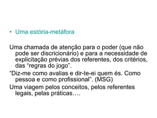 Uma  estória-metáfora Uma chamada de atenção para o poder (que não pode ser discricionário) e para a necessidade de explicitação prévias dos referentes, dos critérios, das “regras do jogo”.  “ Diz-me como avalias e dir-te-ei quem és. Como pessoa e como profissional”. (MSG) Uma viagem pelos conceitos, pelos referentes legais, pelas práticas…. 