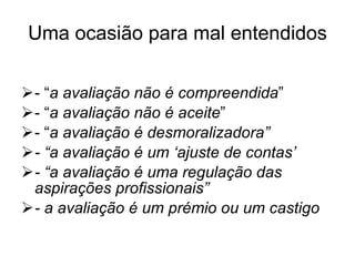 Uma ocasião para mal entendidos - “ a avaliação não é compreendida ” - “ a avaliação não é aceite ” - “ a avaliação é desmoralizadora” - “a avaliação é um ‘ajuste de contas’ - “a avaliação é uma regulação das aspirações profissionais” - a avaliação é um prémio ou um castigo 