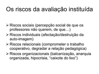 Os riscos da avaliação instituída Riscos sociais (percepção social de que os professores não querem, de que…) Riscos individuais (afectação/destruição da auto-imagem) Riscos relacionais (comprometer o trabalho cooperativo, degradar a relação pedagógica)  Riscos organizacionais (balcanização, anarquia organizada, hipocrisia, “caixote do lixo”) 