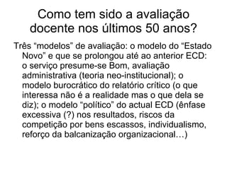 Como tem sido a avaliação docente nos últimos 50 anos? Três “modelos” de avaliação: o modelo do “Estado Novo” e que se prolongou até ao anterior ECD: o serviço presume-se Bom, avaliação administrativa (teoria neo-institucional); o modelo burocrático do relatório crítico (o que interessa não é a realidade mas o que dela se diz); o modelo “político” do actual ECD (ênfase excessiva (?) nos resultados, riscos da competição por bens escassos, individualismo, reforço da balcanização organizacional…) 