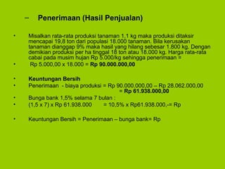 – Penerimaan (Hasil Penjualan)
• Misalkan rata-rata produksi tanaman 1,1 kg maka produksi ditaksir
mencapai 19,8 ton dari populasi 18.000 tanaman. Bila kerusakan
tanaman dianggap 9% maka hasil yang hilang sebesar 1.800 kg. Dengan
demikian produksi per ha tinggal 18 ton atau 18.000 kg. Harga rata-rata
cabai pada musim hujan Rp 5.000/kg sehingga penerimaan =
• Rp 5.000,00 x 18.000 = Rp 90.000.000,00
• Keuntungan Bersih
• Penerimaan - biaya produksi = Rp 90.000.000,00 – Rp 28.062.000,00
= Rp 61.938.000,00
• Bunga bank 1,5% selama 7 bulan :
• (1,5 x 7) x Rp 61.938.000 = 10,5% x Rp61.938.000,-= Rp
• Keuntungan Bersih = Penerimaan – bunga bank= Rp
 