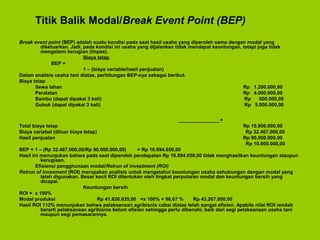 Titik Balik Modal/Break Event Point (BEP)
Break event point (BEP) adalah suatu kondisi pada saat hasil usaha yang diperoleh sama dengan modal yang
dikeluarkan. Jadi, pada kondisi ini usaha yang dijalankan tidak mendapat keuntungan, tetapi juga tidak
mengalami kerugian (impas).
Biaya tetap
BEP =
1 – (biaya variable/hasil penjualan)
Dalam analisis usaha tani diatas, perhitungan BEP-nya sebagai berikut.
Biaya tetap
Sewa lahan Rp 1.200.000,00
Peralatan Rp 4.000.000,00
Bambu (dapat dipakai 3 kali) Rp 600.000,00
Gubuk (dapat dipakai 3 kali) Rp 5.000.000,00
_______________+
Total biaya tetap Rp 10.800.000,00
Biaya variabel (diluar biaya tetap) Rp 32.467.000,00
Hasil penjualan Rp 90.000.000,00
Rp 10.800.000,00
BEP = 1 – (Rp 32.467.000,00/Rp 90.000.000,00) = Rp 16.894.650,00
Hasil ini menunjukan bahwa pada saat diperoleh pendapatan Rp 16.894.650,00 tidak menghasilkan keuntungan ataupun
kerugiaan.
Efisiensi pengghunaan modal/Retrun of investment (ROI)
Retrun of invesment (ROI) merupakan analisis untuk mengetahui keuntungan usaha sehubungan dengan modal yang
telah digunakan. Besar kecil ROI ditentukan oleh tingkat perputaran modal dan keuntungan bersih yang
dicapai.
Keuntungan bersih
ROI = x 100%
Modal produksi Rp 41.826.035,00 =x 100% = 96.67 % Rp 43.267.000,00
Hasil ROI 112% menunjukan bahwa pelaksanaan agribisnis cabai diatas telah sangat efisien. Apabila nilai ROI rendah
berarti pelaksanaan agribisnis belum efisien sehingga perlu dibenahi, baik dari segi pelaksanaan usaha tani
maupun segi pemasarannya.
 