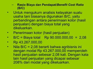 – Rasio Biaya dan Pendapat/Benefit Cost Ratio
(B/C)
• Untuk mengukurn analisis kelayakan suatu
usaha tani biasanya digunakan B/C, yaitu
perbandingan antara penerimaan kotor (hasil
penjualan) dengan biaya total yang
dikeluarkan.
• Penerimaan kotor (hasil penjualan)
• B/C = Biaya total Rp 90.000.000,00 = 2,08
• Rp 43.267.000,00
• Nila B/C = 2,08 berarti bahwa agribisnis ini
dengan modal Rp 43.267.000,00 memperoleh
hasil penjualan sebesar 2,08 kali. Dengan kata
lain hasil penjualan yang dicapai sebesar
208% dari modal yang dikeluarkan.
 