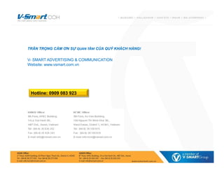 TRÂN TRỌNG CẢM ƠN SỰ QUAN TÂM CỦA QUÝ KHÁCH HÀNG!
V- SMART ADVERTISING & COMMUNICATION
Website: www.vsmart.com.vn
TRÂN TRỌNG CẢM ƠN SỰ QUAN TÂM CỦA QUÝ KHÁCH HÀNG!
V- SMART ADVERTISING & COMMUNICATION
Website: www.vsmart.com.vn
Hotline: 0909 083 923
 