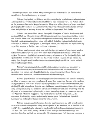 Tehran the pavements were broken. Many shop signs were broken or had lost some of their
raised letters. Dust and grime was so general.
Naipaul closely observes different activities related to the revolution specially posters as;
Although Iran had revolution but still normal life was went on in odd ways. The Picture sellers
on the pavement also caught Naipaul‟s attention. They were selling pictures of blown up colored
photographs of Swiss lakes and German forests; they were offering dream landscapes of river,
trees, and paintings of weeping woman and children having tears on their cheeks.
Naipaul keen observations reflects through his description of Iran its development and
posters of Shah and Khomeini he says;I felt disappointment when I saw airport building before
that he heard about Shah‟s big ideas of developments in the country. The arrival hall was like a
big shed, blank rectangular patches edged with reddish dust ghost pictures in ghostly frames
were there. Khomeini‟s photographs as, hard-eyed, sensual, and unreliable and roguish-looking
were there seeming as that they were portrayed by an enemy.
Naipaul uses Ironic and satiric tone while he gives his account of poverty and people‟s
habits in Iran. He says;It was of the poor rather than of the saints that Behzad‟s father had
spoken. The memory that Behzad preserved with special piety was of the first day his father had
spoken to him about his own poverty, and the poverty of other. He gives hit eye-witness by
saying that, though it was Ramadan there were crowds of people outside the cinema hall and
they were buying dry fruits.
Naipaul‟s narrative depicts theme of frustration, decay, isolation and uncertainty as
people were frustrated, they were faithless their lives were disturbed because of Islamic
revolution even women were forced to kept in the houses to cover their faces. People were
uncertain about themselves , about their lives and about their religion.
Naipaul gives historical and autobiographical references to make his narrative authentic
as, Islam in Iran was even more complicated. It was a divergence from the main belief; and this
divergence had its roots in the political-racial dispute about the succession to the Prophet, who
died in 632 A.D. Islam almost from the start, had been a imperialism as well as religion, with an
early history remarkably like a speeded-up version of the history of Rome, developing from the
city-state to peninsular overlord to empire, with corresponding stresses at every stage, then as,
The Ayatollah Khomeini reappeared very slowly after the exile for many years. As the
revolution developed his sanctity and authority became grow. Fully disclosed Ayatollah
Khomeini was nothing less than an interpreter of God‟s will.
Naipaul gives pieces of information from the local newspaper and adds news from the
local radio to make his arguments strong and acceptable as, He addressed the “Christians of the
world”, three weeks before he returned to Iran from his exile in France, in an advertisement in
The New York Times on 12 January 1979.Half of his message consisted of blessings and
greetings from God and half was a request for Christian prayers on Holy days, and a warning to
 