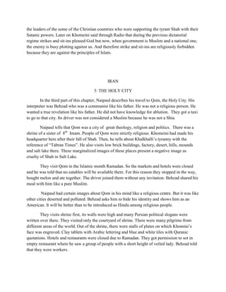 the leaders of the some of the Christian countries who were supporting the tyrant Shah with their
Satanic powers. Later on Khomeini said through Radio that during the previous dictatorial
regime strikes and sit-ins pleased God but now, when government is Muslim and a national one,
the enemy is busy plotting against us. And therefore strike and sit-ins are religiously forbidden
because they are against the principles of Islam.
IRAN
3: THE HOLY CITY
In the third part of this chapter, Naipaul describes his travel to Qom, the Holy City. His
interpreter was Behzad who was a communist like his father. He was not a religious person. He
wanted a true revelation like his father. He did not have knowledge for ablution. They got a taxi
to go to that city. Its driver was not considered a Muslim because he was not a Shia.
Naipaul tells that Qom was a city of great theology, religion and politics. There was a
shrine of a sister of 8th
Imam. People of Qom were strictly religious. Khomeini had made his
headquarter here after their fall of Shah. Then, he tells about Khalkhalli‟s tyranny with the
reference of “Tabran Times”. He also visits low brick buildings, factory, desert, hills, mounds
and salt lake there. These marginalized images of these places present a negative image as
cruelty of Shah in Salt Lake.
They visit Qom in the Islamic month Ramadan. So the markets and hotels were closed
and he was told that no eatables will be available there. For this reason they stopped in the way,
bought melon and ate together. The driver joined them without any invitation. Behzad shared his
meal with him like a pure Muslim.
Naipaul had certain images about Qom in his mind like a religious centre. But it was like
other cities deserted and polluted. Behzad asks him to hide his identity and shows him as an
American. It will be better than to be introduced as Hindu among religious people.
They visits shrine first, its walls were high and many Persian political slogans were
written over there. They visited only the courtyard of shrine. There were many pilgrims from
different areas of the world. Out of the shrine, there were stalls of plates on which Khomini‟s
face was engraved. Clay tablets with Arabic lettering and blue and white tiles with Quranic
quotations. Hotels and restaurants were closed due to Ramadan. They got permission to sot in
empty restaurant where he saw a group of people with a short height of veiled lady. Behzad told
that they were workers.
 