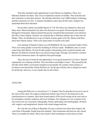 Then they decided to take appointment to meet Sherazi on telephone. There, two
Pakistani students met them. They were in traditional costume of mullahs. They took him into
their institution to meet their director. He told them that there were 14000 students of theology
and their education was free. A religious foundation used to pay all their dues. Naipaul was
astonished about their education.
He met their scholar Ayyatollah Sherazi at 7:30. His house was situated in a dirty and
dusty street. Sherazi pleased to see them. His discussion was good. On knowing that narrator
belonged to Protestants, Sherazi pleased because he considered that protestants were reformers
like Shia in their religion. Narrator was confused due to Pakistani students due to their bias for
Hindus. There, he decided never to go on Islamic Journey again in his life. Sherazi told them
about their Islamic history. There were many books of oxford in his shelf.
Last meeting of Naipaul in Qom was with Khalkhalli. He was a prominent leader of Iran.
There were many people to meet him including an African couple. Khalkhalli came in a more
casual dress than Sherazi. He met all other people with greeting smile except the narrator and
Behzad. His behavior towards them was unconvincing rough. Through conversation it seemed
that he had a humorous nature. He replied to him good enough.
Then, the time to break the fast approached. It was good moment for Lur driver. Behzad
repeated the act of sharing with him. They travelled in moonlight to return. They passed by the
salt lake where Shah‟s secret police dumped several people, the cemetry where martyrs of
revolution were buried then Tehran Refinery etc. On the gate of hotel, driver charged too much
for all the day. However, it was a harder day for all of them.
ANALYSIS
Among the Believers is a travelon by V. S. Naipaul. Here he describes his travel to one of
the cities of Iran, Qom. He employs intellectual analytic type of travel. He keeps him in the
central position as a narrator. Here three formal aspects of his travel writing can be seen such as
his assumption, narrative authority and travel strategies. His strategies are very common in his
texts such as his use of journals, ethnography, history, philosophy and autobiography. He deals
with negative and marginalized themes with certain images and tone.
He visits the city of Qom in Ramadan. He uses a satirical tone about their religion. He
visits Qom in Ramadan. People keep fast regularly. Their restaurants and hotel are also closed.
There is no eatable for others. Driver tries much to find something to eat but does not find
 