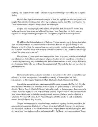 anything. The face of director and a Turkoman was pale and their lips were white due to regular
fasting.
He describes significant themes in this part of Iran. He highlight the dirty and poor life of
people, their primitive thinking, rigid following of religion, cruelty, hatred for non-Muslims etc.
These themes create a negative image of Iran and its religion.
Naipaul uses imagery to prove his themes. He presents dark and polluted streets, dirty
landscape, deserted land, dried and whitened lips, dusty lane, fleshy face etc. he focuses on
negative and marginalized images to prove his concept that people of orient are primitive.
He adds another fictional element of dialogue. Typical narrative use to be in a description
form and there use to be no communication of characters. But it is his special strategy to use
dialogue in travel writing. He presents his conversation to other people to prove his authenticity
and to present a realistic image. For example when he is confused to see Khalkhalli, behzad says
to hem “he would love to see you”.
His selection of characters is also very sensitive. Here, he presents two characters behzad
and a Lur driver. Both of them are not good religious. So, they are not considered as Muslim. In
a strict religious country, they do not keep fast. Behzad does not know Arabic verses. He is a son
of a communist father who has suffered the sentence in jail. Above all, he does not know how to
perform ablution.
His historical references are also important in his narratives. He refers to many historical
references to prove his arguments. It shows his deep study of those regions and their
personalities. In third chapter he refers to Shah, Khalkhalli, Jinah, Khomini and Hitler.
Journalistic approach is also very important in his travel strategies. In The Holy City, he
describes about Khakhalli, an important political figure. He gives authority to his description
through “Tebran Times”. Khakhalli himself admits his cruelty to that newspaper. For example he
admits; “On some nights, he said, bodies of thirty or more people would be sent out in the trucks
from prison. He claimed he had also signed the death warrants of a large number of people in
Khuzistan Province.” (Naipaul. P:37) Naipaul has presented his cruelty in such an authentic
manner that nobody can deny its truth.
Naipaul‟s ethnography includes landscape, people and topology. In third part of Iran, he
presents the ethnographic detail of city of Qom. It is a deserted land. However, it is a religious
and theological city but It is like other common cities. People of Qom are strictly religious. The
city starts from “gas stations, gardens and neater roads”. As Sherazi pronounce words as “Islam
 