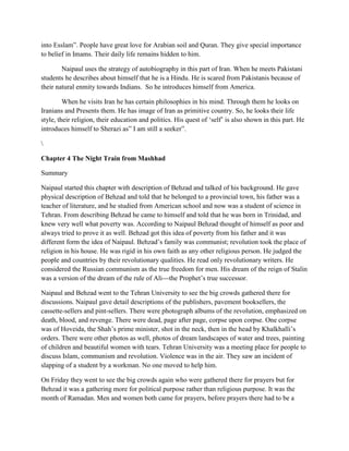 into Esslam”. People have great love for Arabian soil and Quran. They give special importance
to belief in Imams. Their daily life remains hidden to him.
Naipaul uses the strategy of autobiography in this part of Iran. When he meets Pakistani
students he describes about himself that he is a Hindu. He is scared from Pakistanis because of
their natural enmity towards Indians. So he introduces himself from America.
When he visits Iran he has certain philosophies in his mind. Through them he looks on
Iranians and Presents them. He has image of Iran as primitive country. So, he looks their life
style, their religion, their education and politics. His quest of „self‟ is also shown in this part. He
introduces himself to Sherazi as” I am still a seeker”.

Chapter 4 The Night Train from Mashhad
Summary
Naipaul started this chapter with description of Behzad and talked of his background. He gave
physical description of Behzad and told that he belonged to a provincial town, his father was a
teacher of literature, and he studied from American school and now was a student of science in
Tehran. From describing Behzad he came to himself and told that he was born in Trinidad, and
knew very well what poverty was. According to Naipaul Behzad thought of himself as poor and
always tried to prove it as well. Behzad got this idea of poverty from his father and it was
different form the idea of Naipaul. Behzad‟s family was communist; revolution took the place of
religion in his house. He was rigid in his own faith as any other religious person. He judged the
people and countries by their revolutionary qualities. He read only revolutionary writers. He
considered the Russian communism as the true freedom for men. His dream of the reign of Stalin
was a version of the dream of the rule of Ali---the Prophet‟s true successor.
Naipaul and Behzad went to the Tehran University to see the big crowds gathered there for
discussions. Naipaul gave detail descriptions of the publishers, pavement booksellers, the
cassette-sellers and pint-sellers. There were photograph albums of the revolution, emphasized on
death, blood, and revenge. There were dead, page after page, corpse upon corpse. One corpse
was of Hoveida, the Shah‟s prime minister, shot in the neck, then in the head by Khalkhalli‟s
orders. There were other photos as well, photos of dream landscapes of water and trees, painting
of children and beautiful women with tears. Tehran University was a meeting place for people to
discuss Islam, communism and revolution. Violence was in the air. They saw an incident of
slapping of a student by a workman. No one moved to help him.
On Friday they went to see the big crowds again who were gathered there for prayers but for
Behzad it was a gathering more for political purpose rather than religious purpose. It was the
month of Ramadan. Men and women both came for prayers, before prayers there had to be a
 